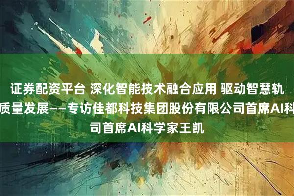 证券配资平台 深化智能技术融合应用 驱动智慧轨道交通高质量发展——专访佳都科技集团股份有限公司首席AI科学家王凯