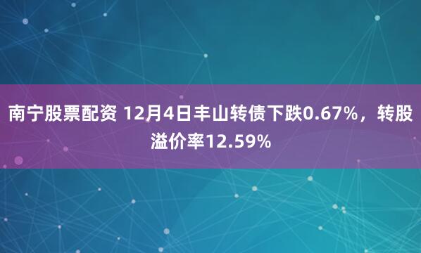 南宁股票配资 12月4日丰山转债下跌0.67%，转股溢价率12.59%