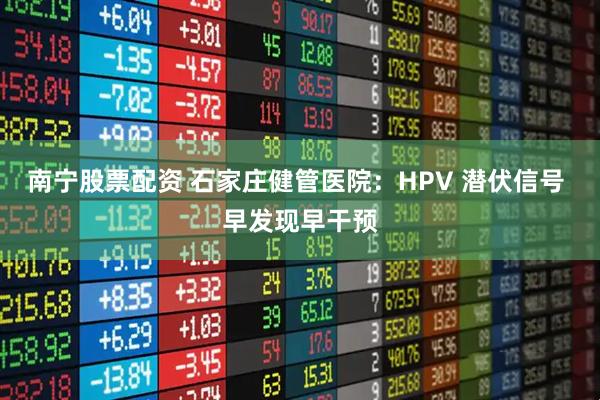 南宁股票配资 石家庄健管医院：HPV 潜伏信号 早发现早干预