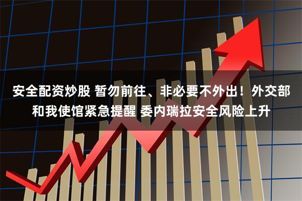安全配资炒股 暂勿前往、非必要不外出！外交部和我使馆紧急提醒 委内瑞拉安全风险上升