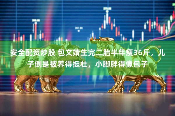 安全配资炒股 包文婧生完二胎半年瘦36斤，儿子倒是被养得挺壮，小脚胖得像包子
