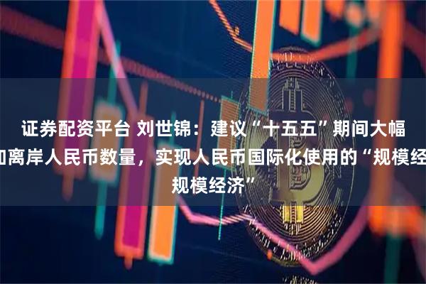 证券配资平台 刘世锦：建议“十五五”期间大幅增加离岸人民币数量，实现人民币国际化使用的“规模经济”
