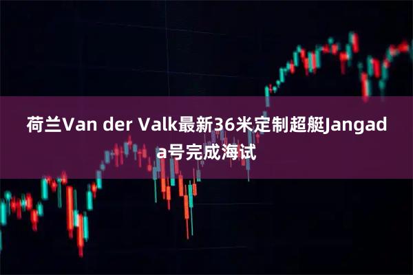 荷兰Van der Valk最新36米定制超艇Jangada号完成海试