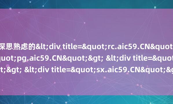 深思熟虑的<div title="rc.aic59.CN"> <div title="pg.aic59.CN"> <div title="cv.aic59.CN"> <div title=&am