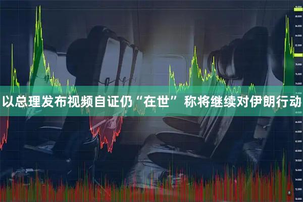 以总理发布视频自证仍“在世” 称将继续对伊朗行动