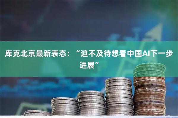 库克北京最新表态:“迫不及待想看中国AI下一步进展”