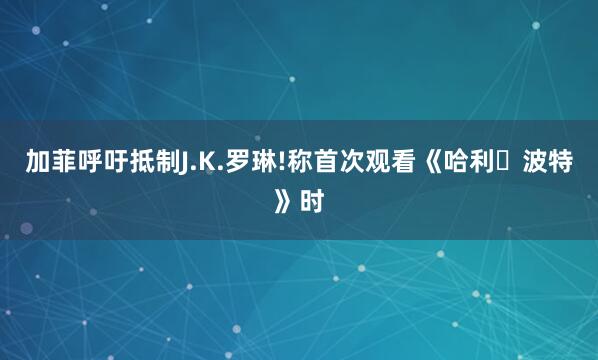 加菲呼吁抵制J.K.罗琳!称首次观看《哈利・波特》时