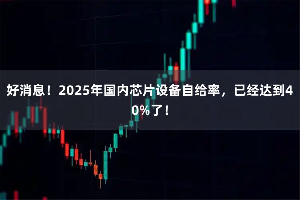 好消息!2025年国内芯片设备自给率,已经达到40%了!
