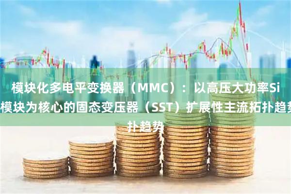 模块化多电平变换器(MMC):以高压大功率SiC模块为核心的固态变压器(SST)扩展性主流拓扑趋势
