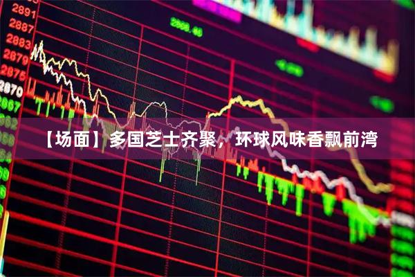 【场面】多国芝士齐聚，环球风味香飘前湾