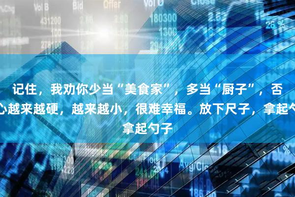 记住，我劝你少当“美食家”，多当“厨子”，否则心越来越硬，越来越小，很难幸福。放下尺子，拿起勺子