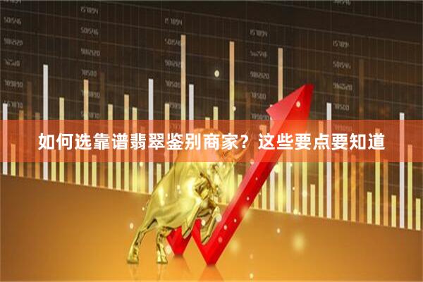 如何选靠谱翡翠鉴别商家？这些要点要知道