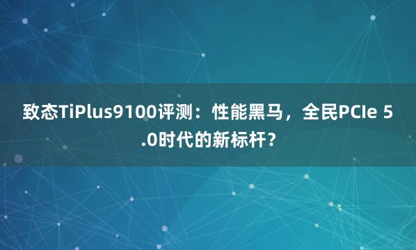 致态TiPlus9100评测:性能黑马,全民PCIe 5.0时代的新标杆?